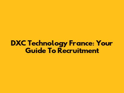 DXC Technology France: Your Guide To Recruitment