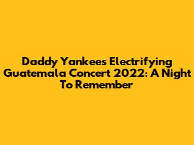 Daddy Yankee's Electrifying Guatemala Concert 2022: A Night To Remember