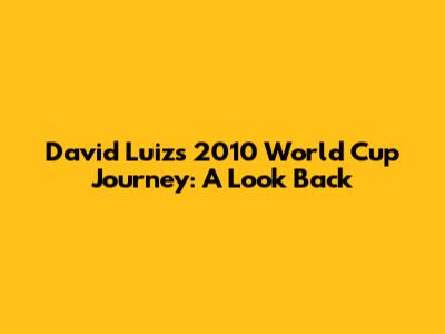 David Luiz's 2010 World Cup Journey: A Look Back