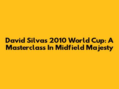 David Silva's 2010 World Cup: A Masterclass In Midfield Majesty