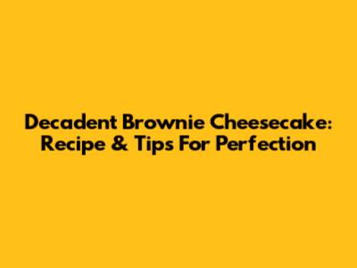 Decadent Brownie Cheesecake: Recipe & Tips For Perfection