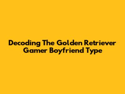 Decoding The Golden Retriever Gamer Boyfriend Type
