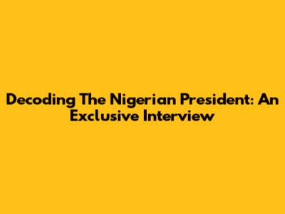 Decoding The Nigerian President: An Exclusive Interview