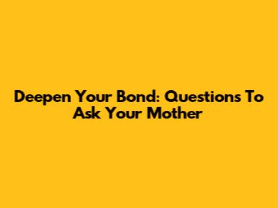Deepen Your Bond: Questions To Ask Your Mother