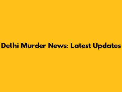 Delhi Murder News: Latest Updates