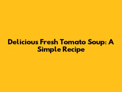 Delicious Fresh Tomato Soup: A Simple Recipe