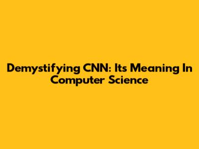 Demystifying CNN: Its Meaning In Computer Science