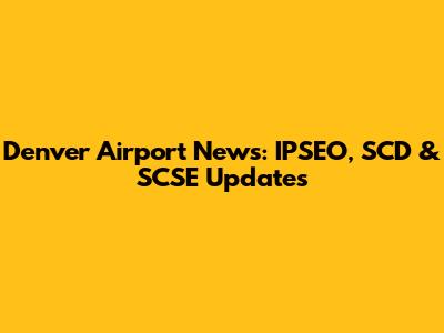 Denver Airport News: IPSEO, SCD & SCSE Updates