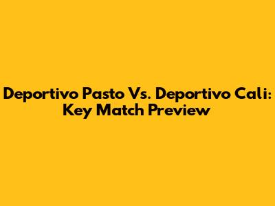 Deportivo Pasto Vs. Deportivo Cali: Key Match Preview