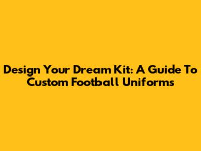 Design Your Dream Kit: A Guide To Custom Football Uniforms