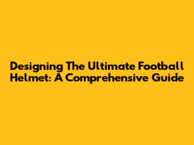 Designing The Ultimate Football Helmet: A Comprehensive Guide