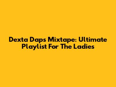 Dexta Daps Mixtape: Ultimate Playlist For The Ladies