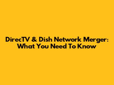 DirecTV & Dish Network Merger: What You Need To Know