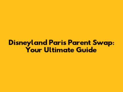 Disneyland Paris Parent Swap: Your Ultimate Guide