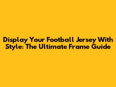 Display Your Football Jersey With Style: The Ultimate Frame Guide