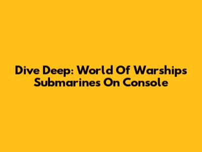 Dive Deep: World Of Warships Submarines On Console