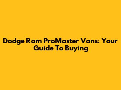 Dodge Ram ProMaster Vans: Your Guide To Buying