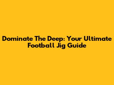 Dominate The Deep: Your Ultimate Football Jig Guide