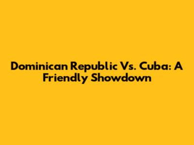 Dominican Republic Vs. Cuba: A Friendly Showdown