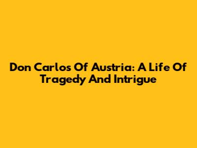 Don Carlos Of Austria: A Life Of Tragedy And Intrigue
