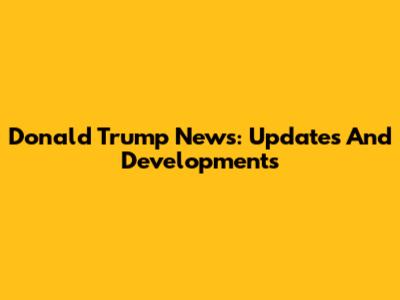 Donald Trump News: Updates And Developments