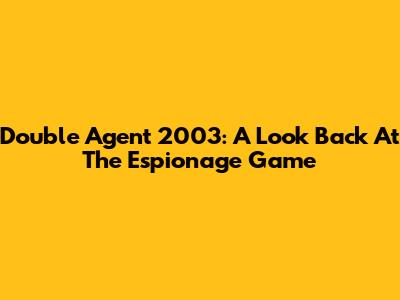 Double Agent 2003: A Look Back At The Espionage Game