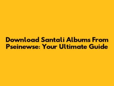 Download Santali Albums From Pseinewse: Your Ultimate Guide