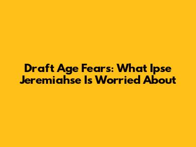 Draft Age Fears: What Ipse Jeremiahse Is Worried About