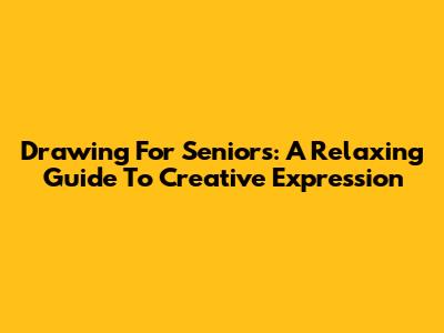 Drawing For Seniors: A Relaxing Guide To Creative Expression