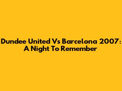 Dundee United Vs Barcelona 2007: A Night To Remember