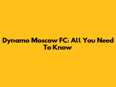 Dynamo Moscow FC: All You Need To Know