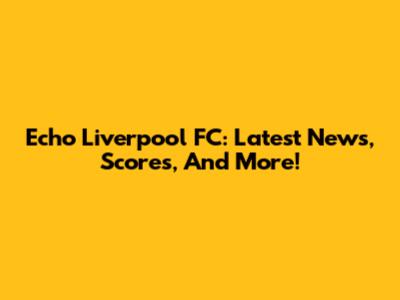Echo Liverpool FC: Latest News, Scores, And More!