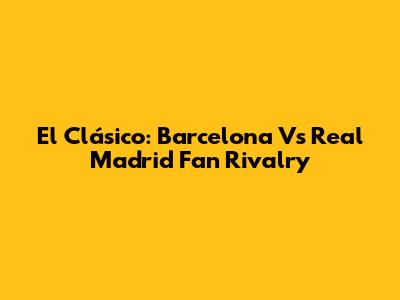 El Clásico: Barcelona Vs Real Madrid Fan Rivalry