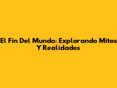 El Fin Del Mundo: Explorando Mitos Y Realidades