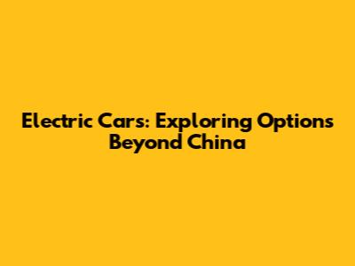 Electric Cars: Exploring Options Beyond China