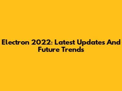 Electron 2022: Latest Updates And Future Trends