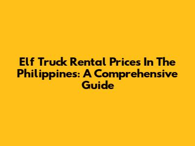 Elf Truck Rental Prices In The Philippines: A Comprehensive Guide
