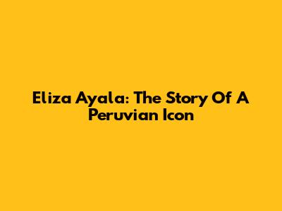 Eliza Ayala: The Story Of A Peruvian Icon