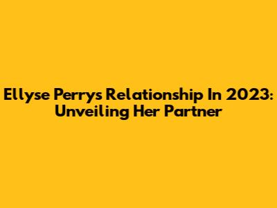 Ellyse Perry's Relationship In 2023: Unveiling Her Partner