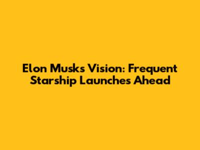Elon Musk's Vision: Frequent Starship Launches Ahead