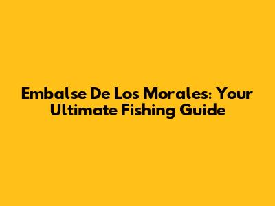 Embalse De Los Morales: Your Ultimate Fishing Guide
