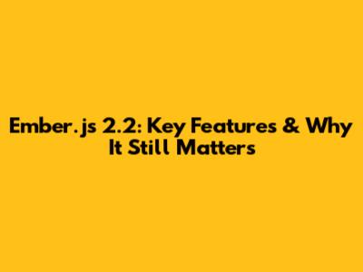 Ember.js 2.2: Key Features & Why It Still Matters