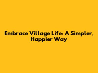 Embrace Village Life: A Simpler, Happier Way