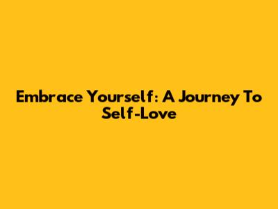 Embrace Yourself: A Journey To Self-Love