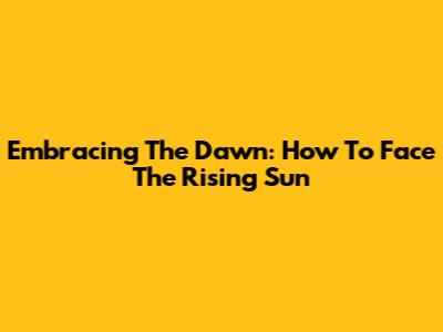 Embracing The Dawn: How To Face The Rising Sun
