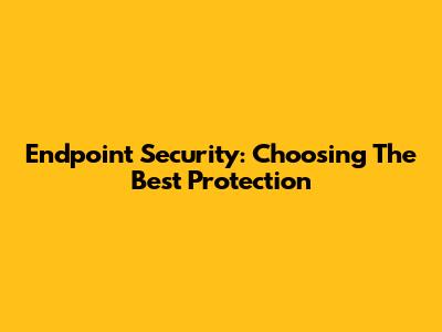 Endpoint Security: Choosing The Best Protection