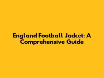 England Football Jacket: A Comprehensive Guide