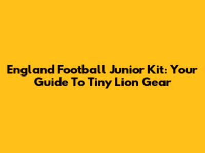 England Football Junior Kit: Your Guide To Tiny Lion Gear