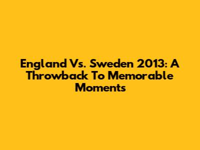 England Vs. Sweden 2013: A Throwback To Memorable Moments