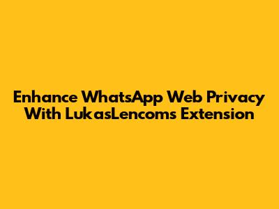 Enhance WhatsApp Web Privacy With LukasLencom's Extension